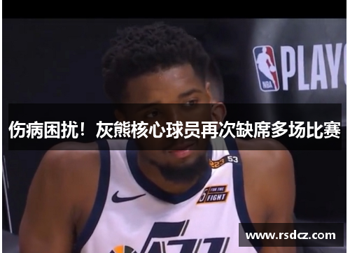 伤病困扰！灰熊核心球员再次缺席多场比赛