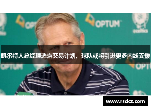 凯尔特人总经理透露交易计划，球队或将引进更多内线支援