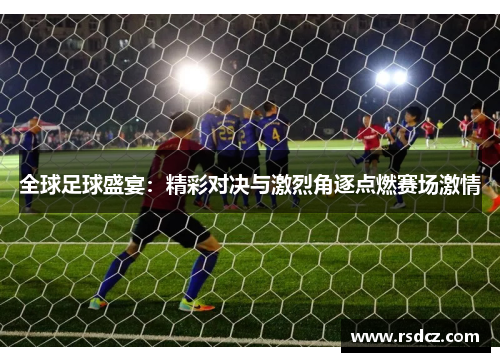 全球足球盛宴：精彩对决与激烈角逐点燃赛场激情