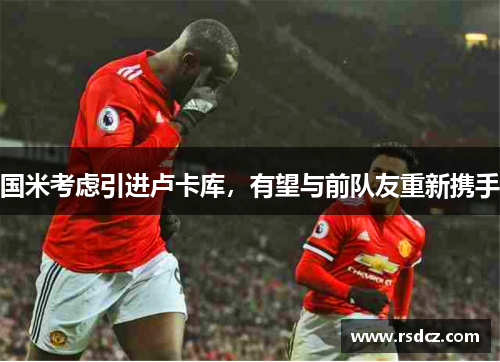 国米考虑引进卢卡库，有望与前队友重新携手