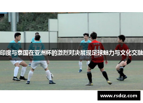 印度与泰国在亚洲杯的激烈对决展现足球魅力与文化交融