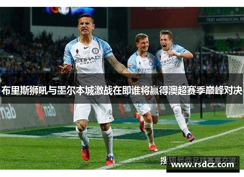 布里斯狮吼与墨尔本城激战在即谁将赢得澳超赛季巅峰对决